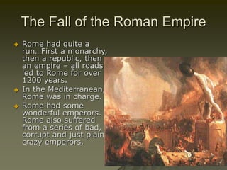 The Fall of the Roman Empire
 Rome had quite a
run…First a monarchy,
then a republic, then
an empire – all roads
led to Rome for over
1200 years.
 In the Mediterranean,
Rome was in charge.
 Rome had some
wonderful emperors.
Rome also suffered
from a series of bad,
corrupt and just plain
crazy emperors.
 