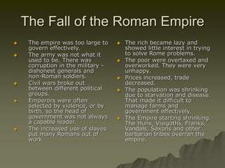 The Fall of the Roman Empire
 The empire was too large to
govern effectively.
 The army was not what it
used to be. There was
corruption in the military -
dishonest generals and
non-Roman soldiers.
 Civil wars broke out
between different political
groups.
 Emperors were often
selected by violence, or by
birth, so the head of
government was not always
a capable leader.
 The increased use of slaves
put many Romans out of
work
 The rich became lazy and
showed little interest in trying
to solve Rome problems.
 The poor were overtaxed and
overworked. They were very
unhappy.
 Prices increased, trade
decreased.
 The population was shrinking
due to starvation and disease.
That made it difficult to
manage farms and
government effectively.
 The Empire starting shrinking.
The Huns, Visigoths, Franks,
Vandals, Saxons and other
barbarian tribes overran the
empire.
 