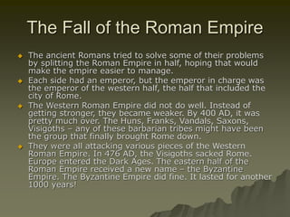 The Fall of the Roman Empire
 The ancient Romans tried to solve some of their problems
by splitting the Roman Empire in half, hoping that would
make the empire easier to manage.
 Each side had an emperor, but the emperor in charge was
the emperor of the western half, the half that included the
city of Rome.
 The Western Roman Empire did not do well. Instead of
getting stronger, they became weaker. By 400 AD, it was
pretty much over. The Huns, Franks, Vandals, Saxons,
Visigoths – any of these barbarian tribes might have been
the group that finally brought Rome down.
 They were all attacking various pieces of the Western
Roman Empire. In 476 AD, the Visigoths sacked Rome.
Europe entered the Dark Ages. The eastern half of the
Roman Empire received a new name – the Byzantine
Empire. The Byzantine Empire did fine. It lasted for another
1000 years!
 