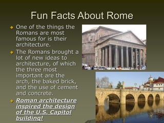 Fun Facts About Rome
 One of the things the
Romans are most
famous for is their
architecture.
 The Romans brought a
lot of new ideas to
architecture, of which
the three most
important are the
arch, the baked brick,
and the use of cement
and concrete.
 Roman architecture
inspired the design
of the U.S. Capitol
building!
 