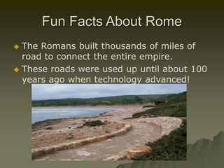 Fun Facts About Rome
 The Romans built thousands of miles of
road to connect the entire empire.
 These roads were used up until about 100
years ago when technology advanced!
 