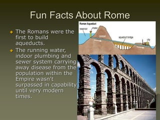 Fun Facts About Rome
 The Romans were the
first to build
aqueducts.
 The running water,
indoor plumbing and
sewer system carrying
away disease from the
population within the
Empire wasn't
surpassed in capability
until very modern
times.
 