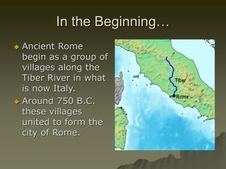 In the Beginning…
 Ancient Rome
begin as a group of
villages along the
Tiber River in what
is now Italy.
 Around 750 B.C.
these villages
united to form the
city of Rome.
 