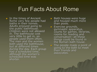 Fun Facts About Rome
 In the times of Ancient
Rome very few people had
baths in their homes.
Adults enjoyed going to
the public bathhouse.
Children were not allowed
in. The bathhouse cost
very little to get in, so
people used them often.
The men and the women
both used the bathhouse,
but at different times
during the day. Each group
had a scheduled time,
although the women's
scheduled time was
shorter.
 Bath houses were huge
and housed much more
than pools.
 Exercise grounds,
gymnastic apparatus,
courts for games, libraries,
rooms for reading and
conversation--all these
things could be found in
the Roman bath house.
 The people made a point of
going to the bath to meet
their friends and
associates.
 