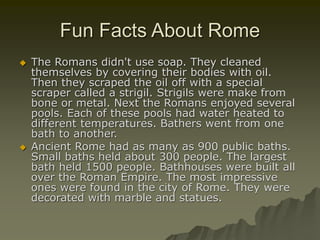 Fun Facts About Rome
 The Romans didn't use soap. They cleaned
themselves by covering their bodies with oil.
Then they scraped the oil off with a special
scraper called a strigil. Strigils were make from
bone or metal. Next the Romans enjoyed several
pools. Each of these pools had water heated to
different temperatures. Bathers went from one
bath to another.
 Ancient Rome had as many as 900 public baths.
Small baths held about 300 people. The largest
bath held 1500 people. Bathhouses were built all
over the Roman Empire. The most impressive
ones were found in the city of Rome. They were
decorated with marble and statues.
 