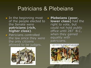 Patricians & Plebeians
 In the beginning most
of the people elected to
the Senate were
patricians (rich,
higher class).
 Patricians controlled
the law since they were
the only citizens
allowed to be judges.
 Plebeians (poor,
lower class) had the
right to vote, but
could not hold public
office until 287 B.C,
when they gained
equality with
patricians.
 