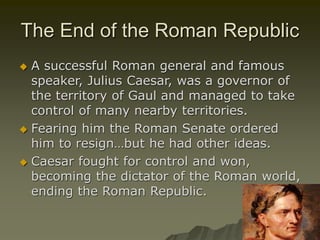 The End of the Roman Republic
 A successful Roman general and famous
speaker, Julius Caesar, was a governor of
the territory of Gaul and managed to take
control of many nearby territories.
 Fearing him the Roman Senate ordered
him to resign…but he had other ideas.
 Caesar fought for control and won,
becoming the dictator of the Roman world,
ending the Roman Republic.
 