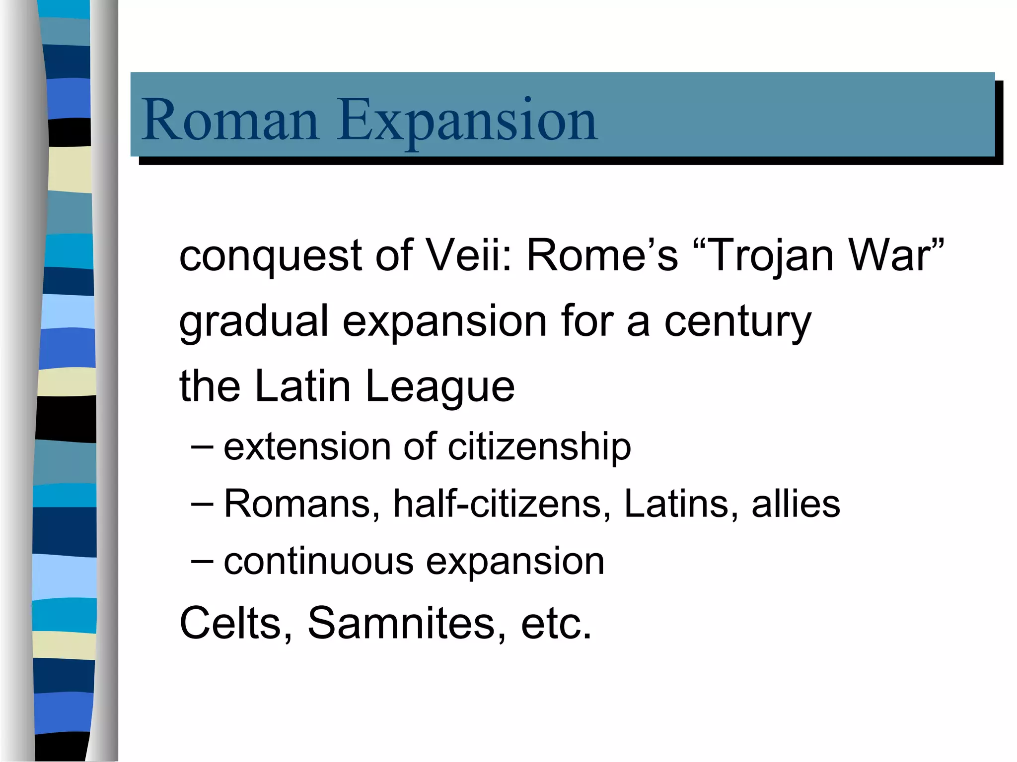 Roman Expansion
Roman Expansion
 conquest of Veii: Rome’s “Trojan War”
 gradual expansion for a century
 the Latin League
 – extension of citizenship
 – Romans, half-citizens, Latins, allies
 – continuous expansion
 Celts, Samnites, etc.
 