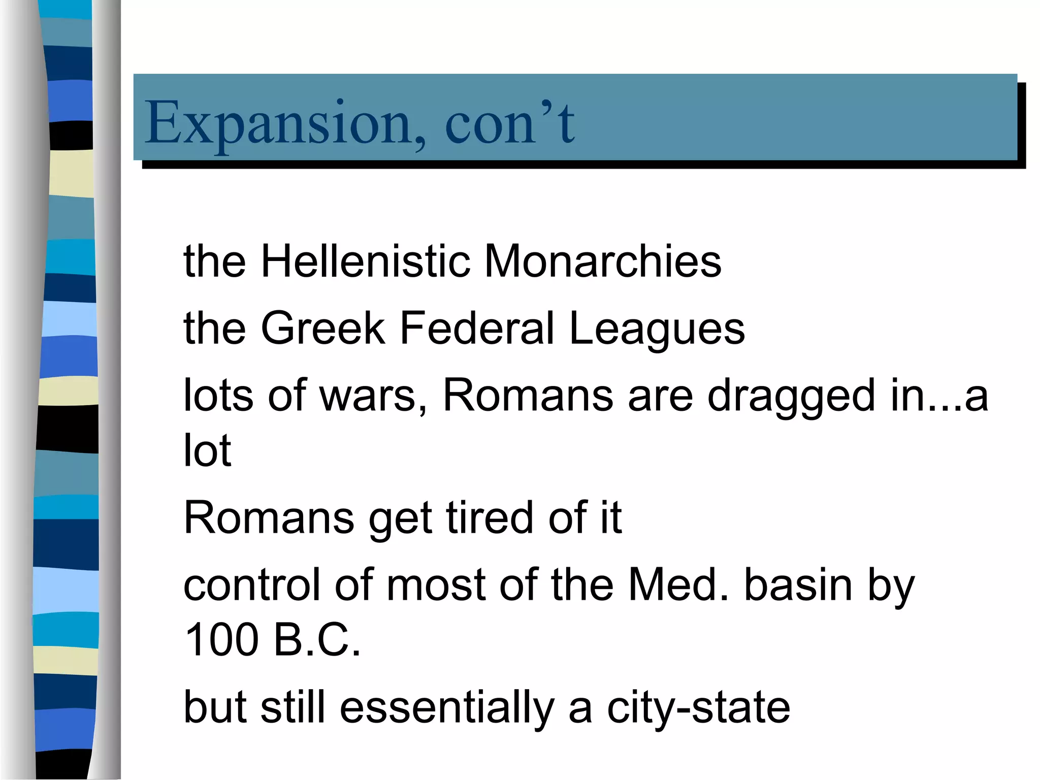 Expansion, con’t
Expansion, con’t
 the Hellenistic Monarchies
 the Greek Federal Leagues
 lots of wars, Romans are dragged in...a
 lot
 Romans get tired of it
 control of most of the Med. basin by
 100 B.C.
 but still essentially a city-state
 