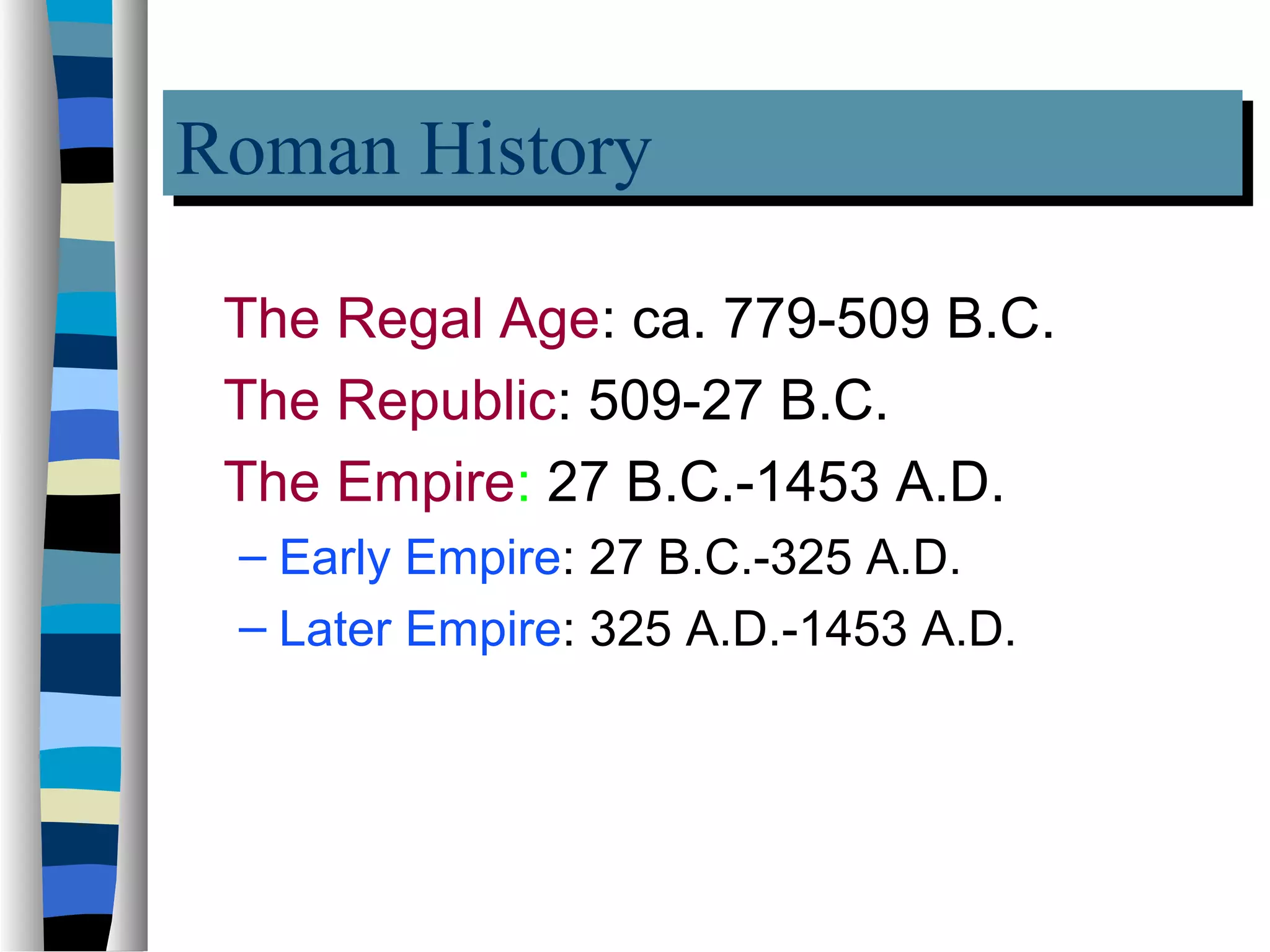 Roman History
Roman History
 The Regal Age: ca. 779-509 B.C.
 The Republic: 509-27 B.C.
 The Empire: 27 B.C.-1453 A.D.
 – Early Empire: 27 B.C.-325 A.D.
 – Later Empire: 325 A.D.-1453 A.D.
 