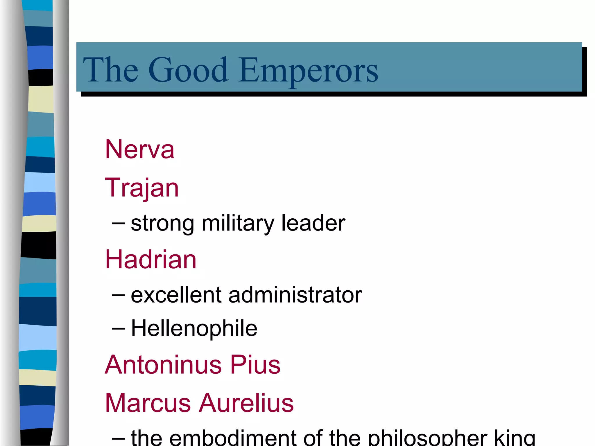 The Good Emperors
The Good Emperors
 Nerva
 Trajan
 – strong military leader
 Hadrian
 – excellent administrator
 – Hellenophile
 Antoninus Pius
 Marcus Aurelius
 – the embodiment of the philosopher king
 