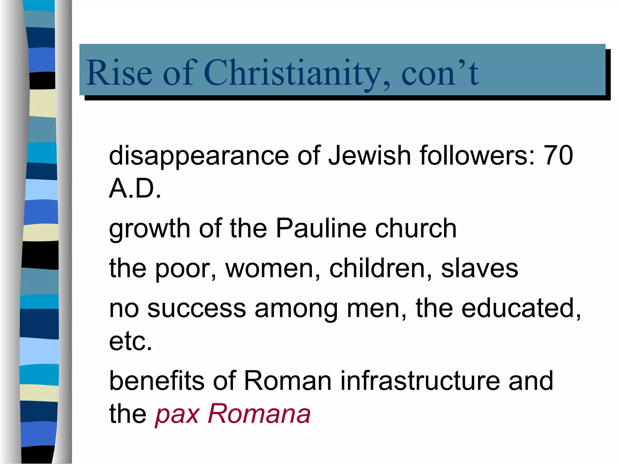 Rise of Christianity, con’t
Rise of Christianity, con’t
 disappearance of Jewish followers: 70
 A.D.
 growth of the Pauline church
 the poor, women, children, slaves
 no success among men, the educated,
 etc.
 benefits of Roman infrastructure and
 the pax Romana
 