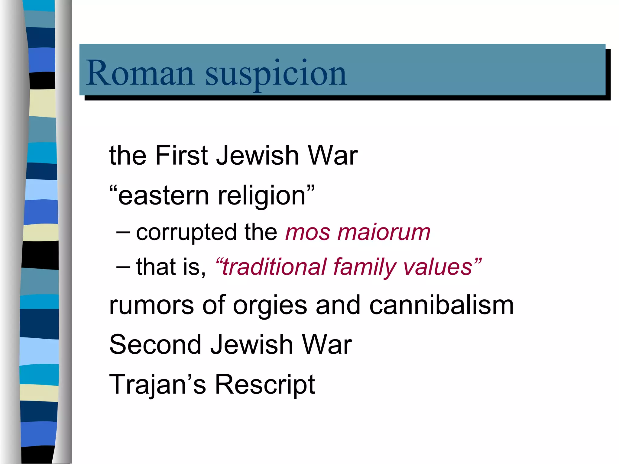 Roman suspicion
Roman suspicion
 the First Jewish War
 “eastern religion”
 – corrupted the mos maiorum
 – that is, “traditional family values”
 rumors of orgies and cannibalism
 Second Jewish War
 Trajan’s Rescript
 