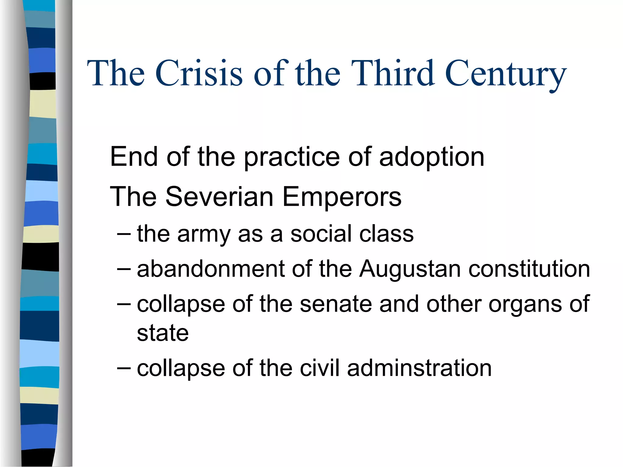 The Crisis of the Third Century

 End of the practice of adoption
 The Severian Emperors
  – the army as a social class
  – abandonment of the Augustan constitution
  – collapse of the senate and other organs of
    state
  – collapse of the civil adminstration
 