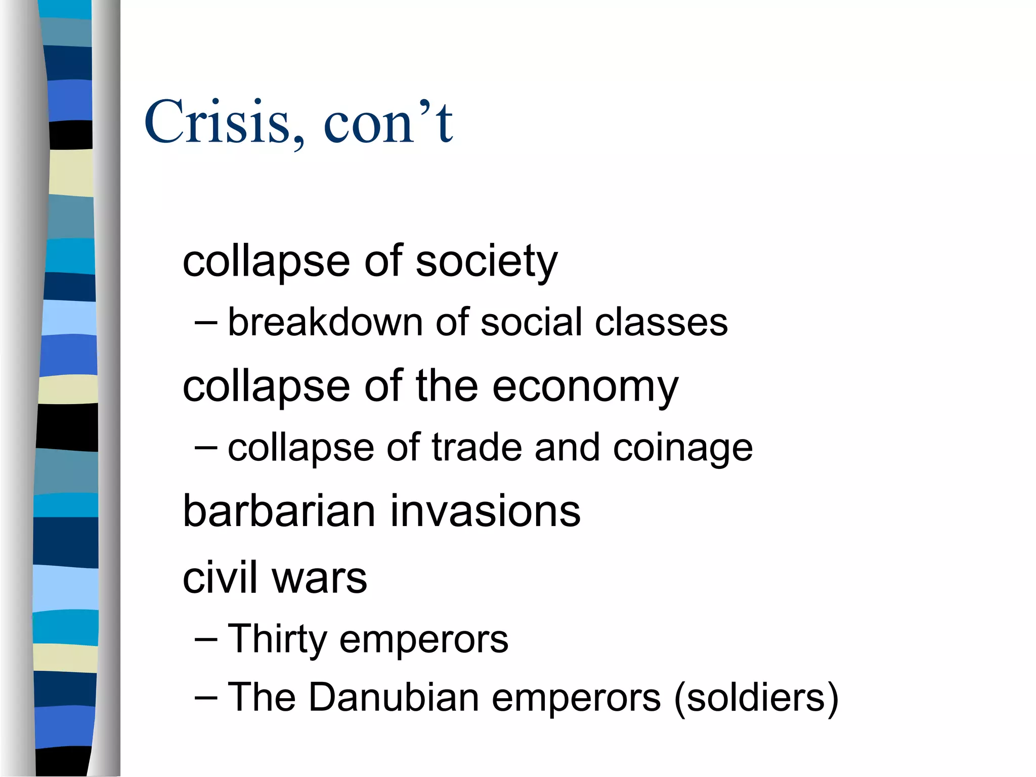 Crisis, con’t

 collapse of society
  – breakdown of social classes
 collapse of the economy
  – collapse of trade and coinage
 barbarian invasions
 civil wars
  – Thirty emperors
  – The Danubian emperors (soldiers)
 