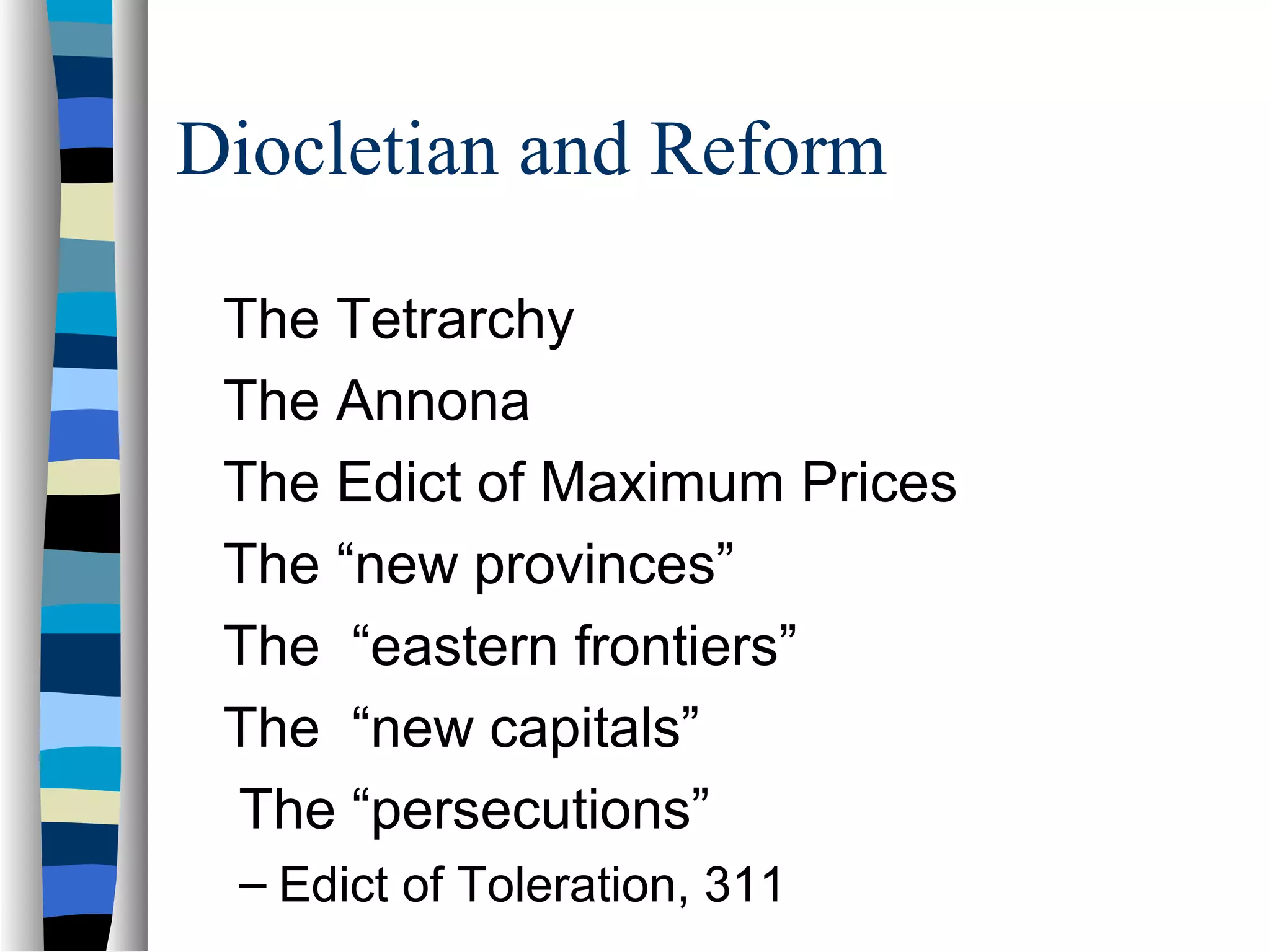 Diocletian and Reform

 The Tetrarchy
 The Annona
 The Edict of Maximum Prices
 The “new provinces”
 The “eastern frontiers”
 The “new capitals”
 The “persecutions”
 – Edict of Toleration, 311
 