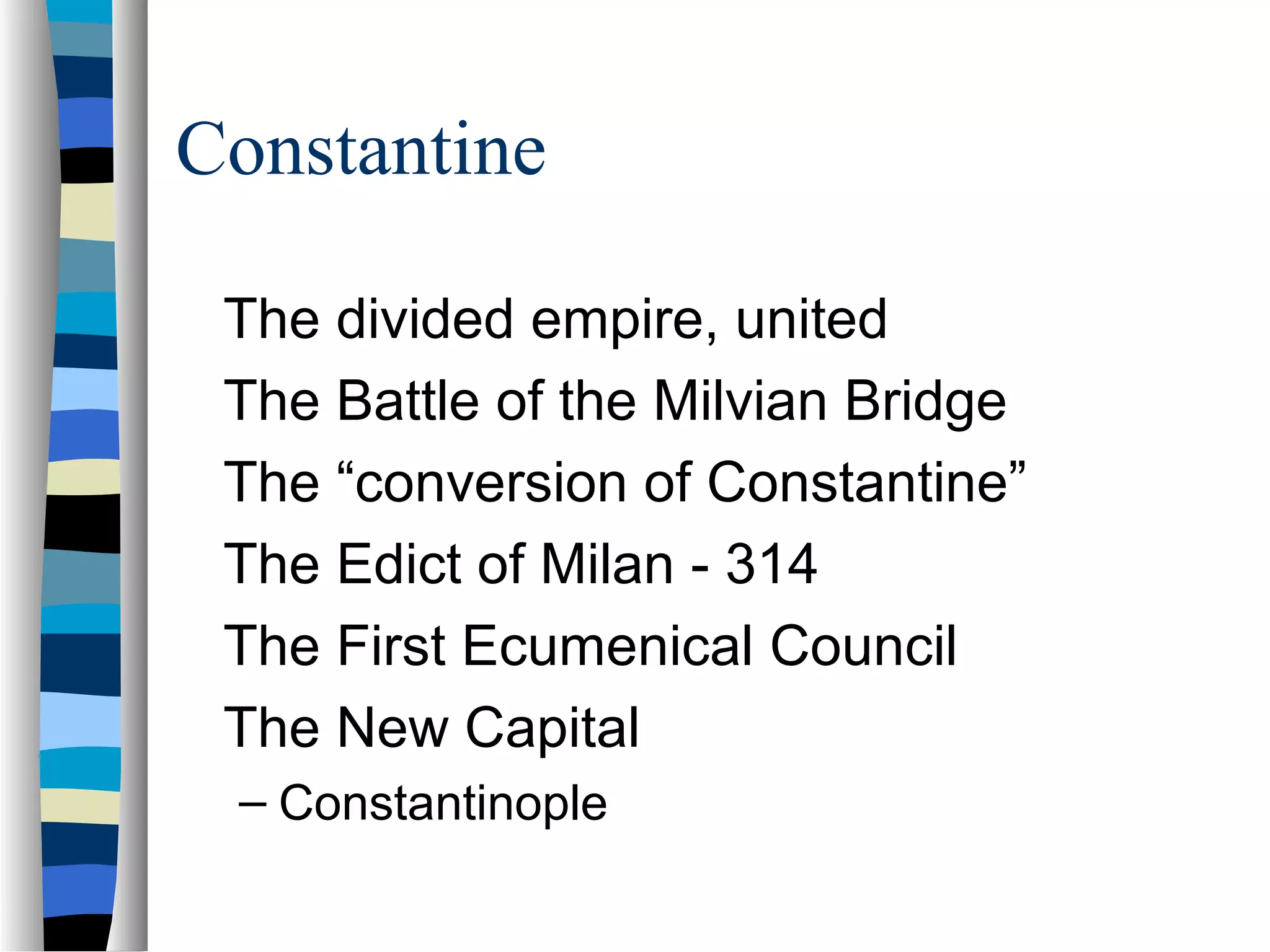 Constantine

 The divided empire, united
 The Battle of the Milvian Bridge
 The “conversion of Constantine”
 The Edict of Milan - 314
 The First Ecumenical Council
 The New Capital
 – Constantinople
 