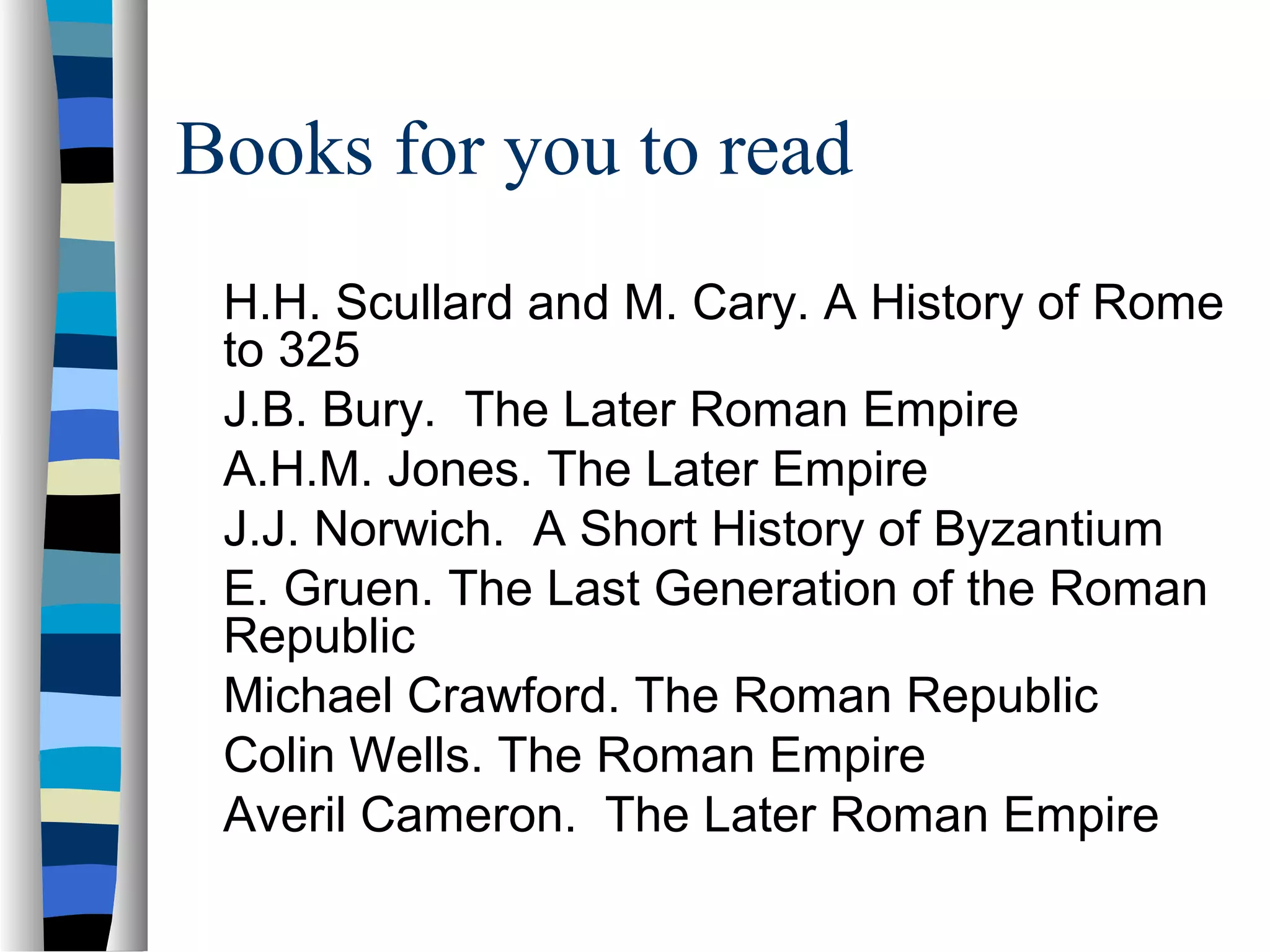 Books for you to read
 H.H. Scullard and M. Cary. A History of Rome
 to 325
 J.B. Bury. The Later Roman Empire
 A.H.M. Jones. The Later Empire
 J.J. Norwich. A Short History of Byzantium
 E. Gruen. The Last Generation of the Roman
 Republic
 Michael Crawford. The Roman Republic
 Colin Wells. The Roman Empire
 Averil Cameron. The Later Roman Empire
 