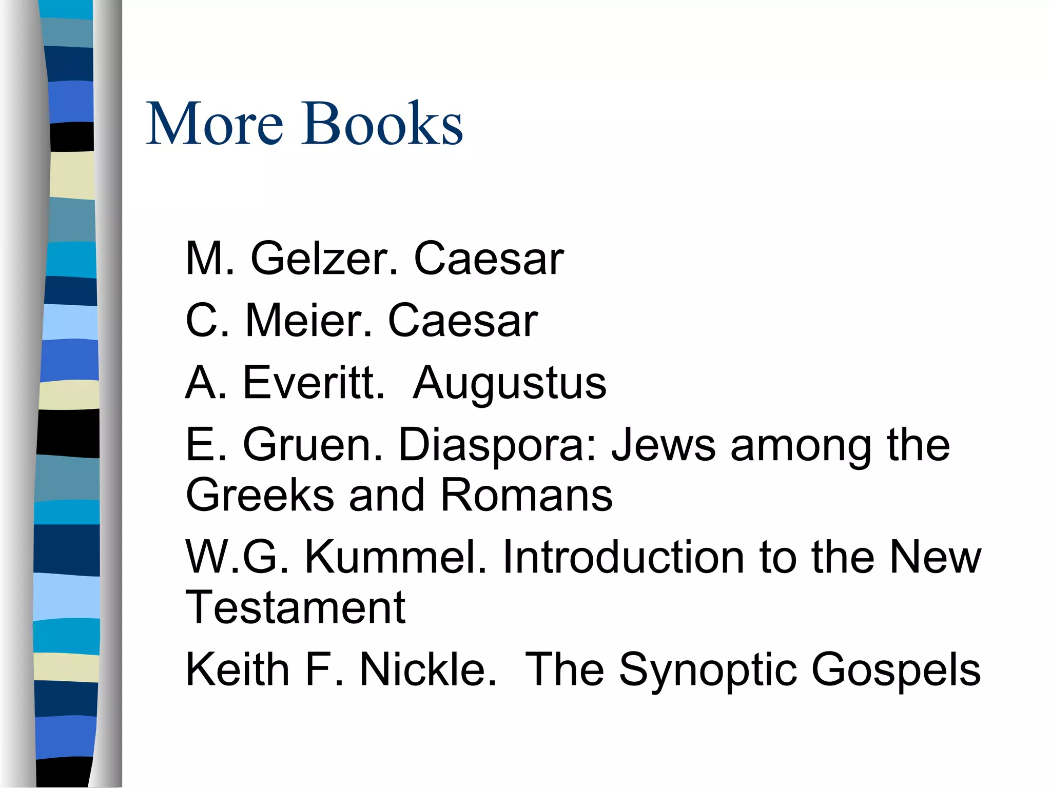 More Books

 M. Gelzer. Caesar
 C. Meier. Caesar
 A. Everitt. Augustus
 E. Gruen. Diaspora: Jews among the
 Greeks and Romans
 W.G. Kummel. Introduction to the New
 Testament
 Keith F. Nickle. The Synoptic Gospels
 