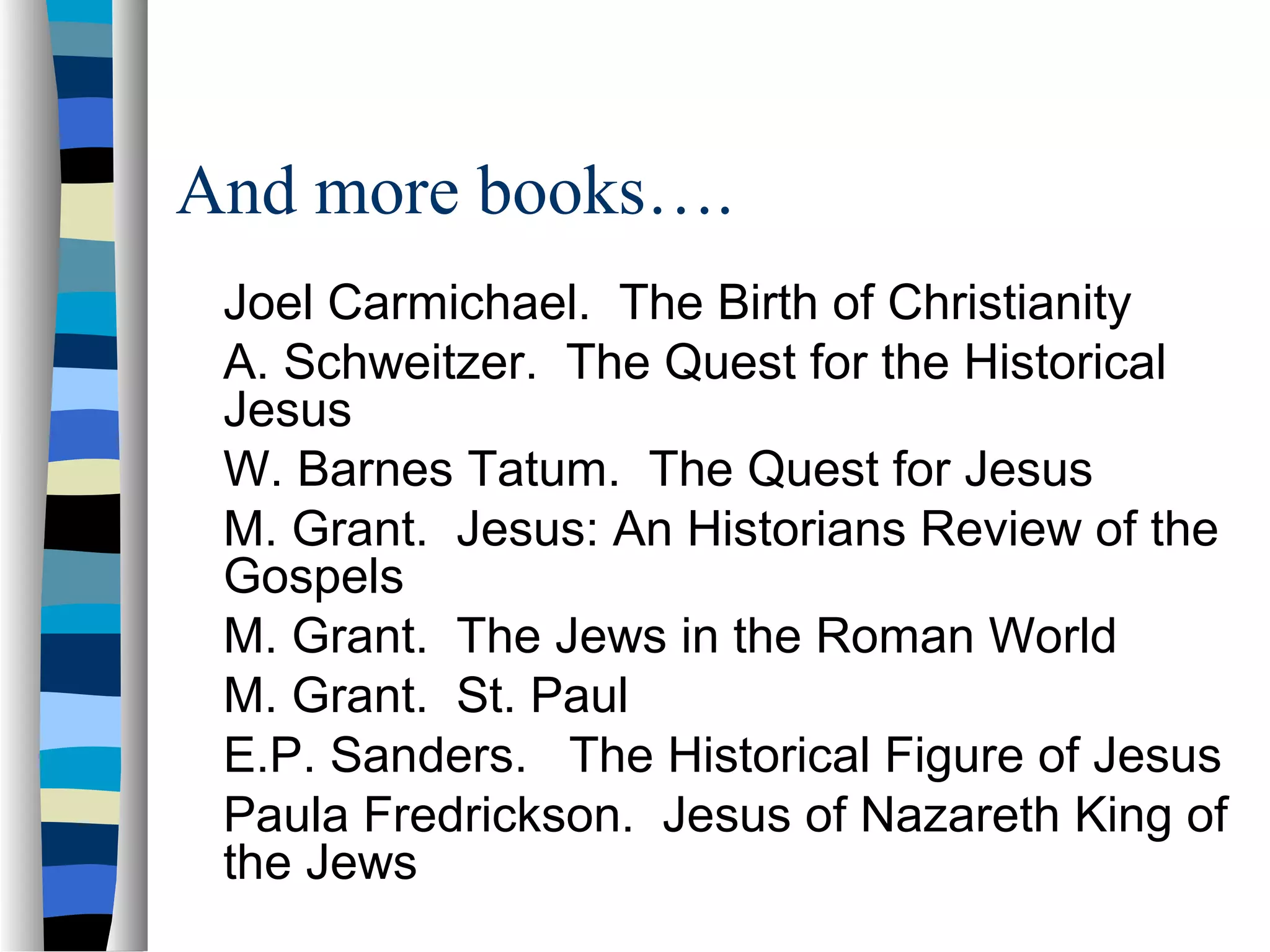 And more books….
 Joel Carmichael. The Birth of Christianity
 A. Schweitzer. The Quest for the Historical
 Jesus
 W. Barnes Tatum. The Quest for Jesus
 M. Grant. Jesus: An Historians Review of the
 Gospels
 M. Grant. The Jews in the Roman World
 M. Grant. St. Paul
 E.P. Sanders. The Historical Figure of Jesus
 Paula Fredrickson. Jesus of Nazareth King of
 the Jews
 