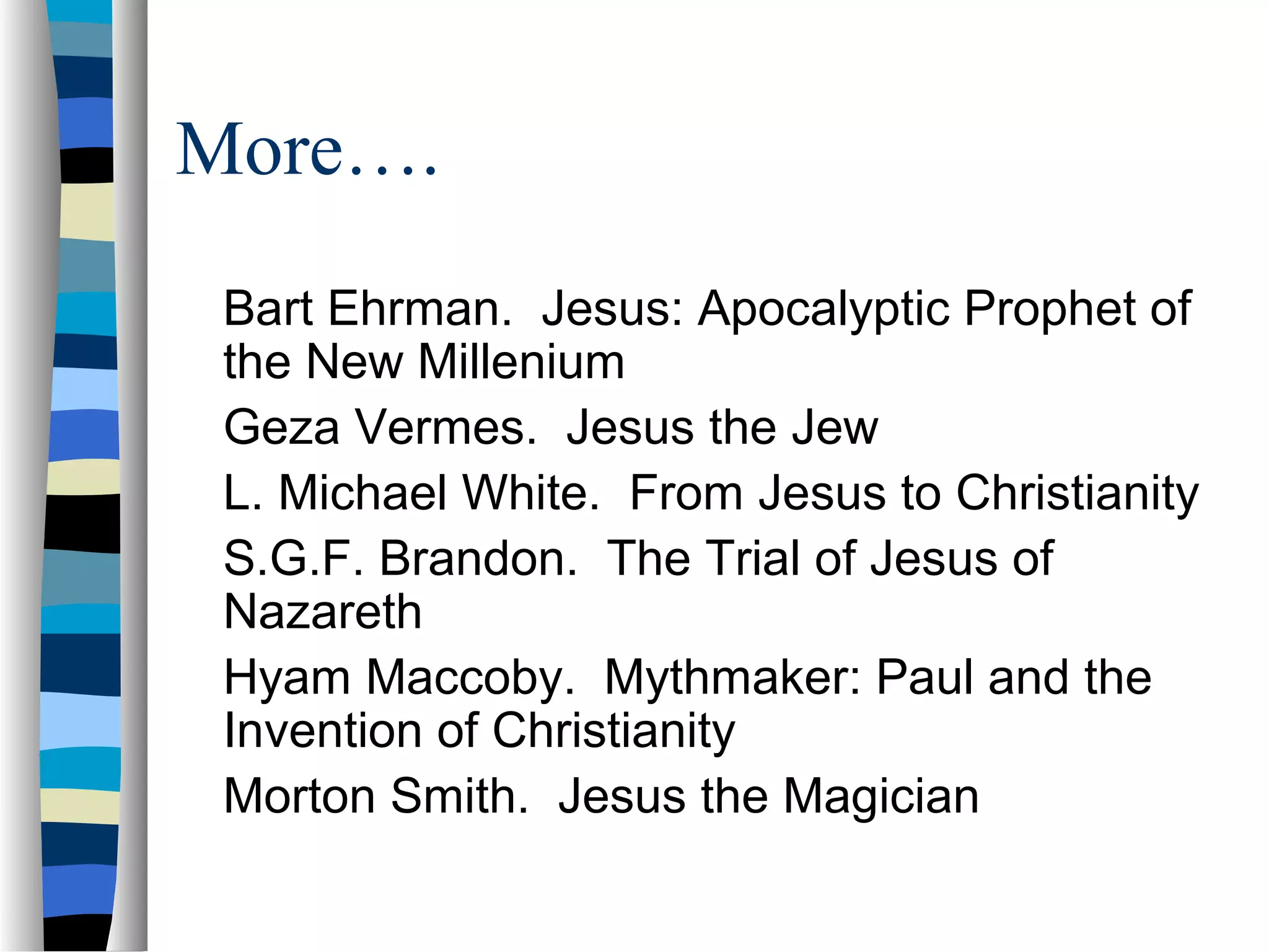 More….
 Bart Ehrman. Jesus: Apocalyptic Prophet of
 the New Millenium
 Geza Vermes. Jesus the Jew
 L. Michael White. From Jesus to Christianity
 S.G.F. Brandon. The Trial of Jesus of
 Nazareth
 Hyam Maccoby. Mythmaker: Paul and the
 Invention of Christianity
 Morton Smith. Jesus the Magician
 