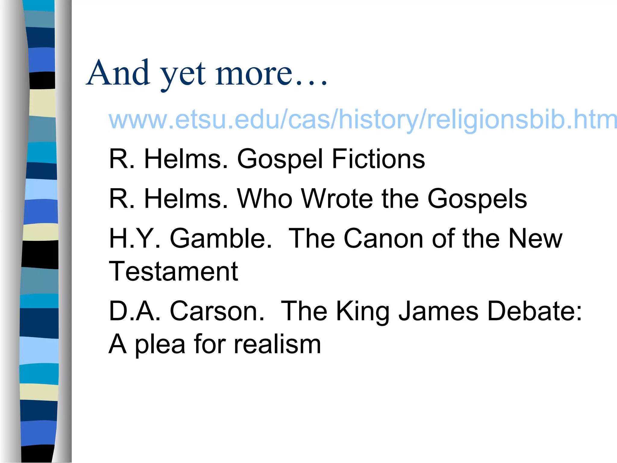 And yet more…
 www.etsu.edu/cas/history/religionsbib.htm
 R. Helms. Gospel Fictions
 R. Helms. Who Wrote the Gospels
 H.Y. Gamble. The Canon of the New
 Testament
 D.A. Carson. The King James Debate:
 A plea for realism
 