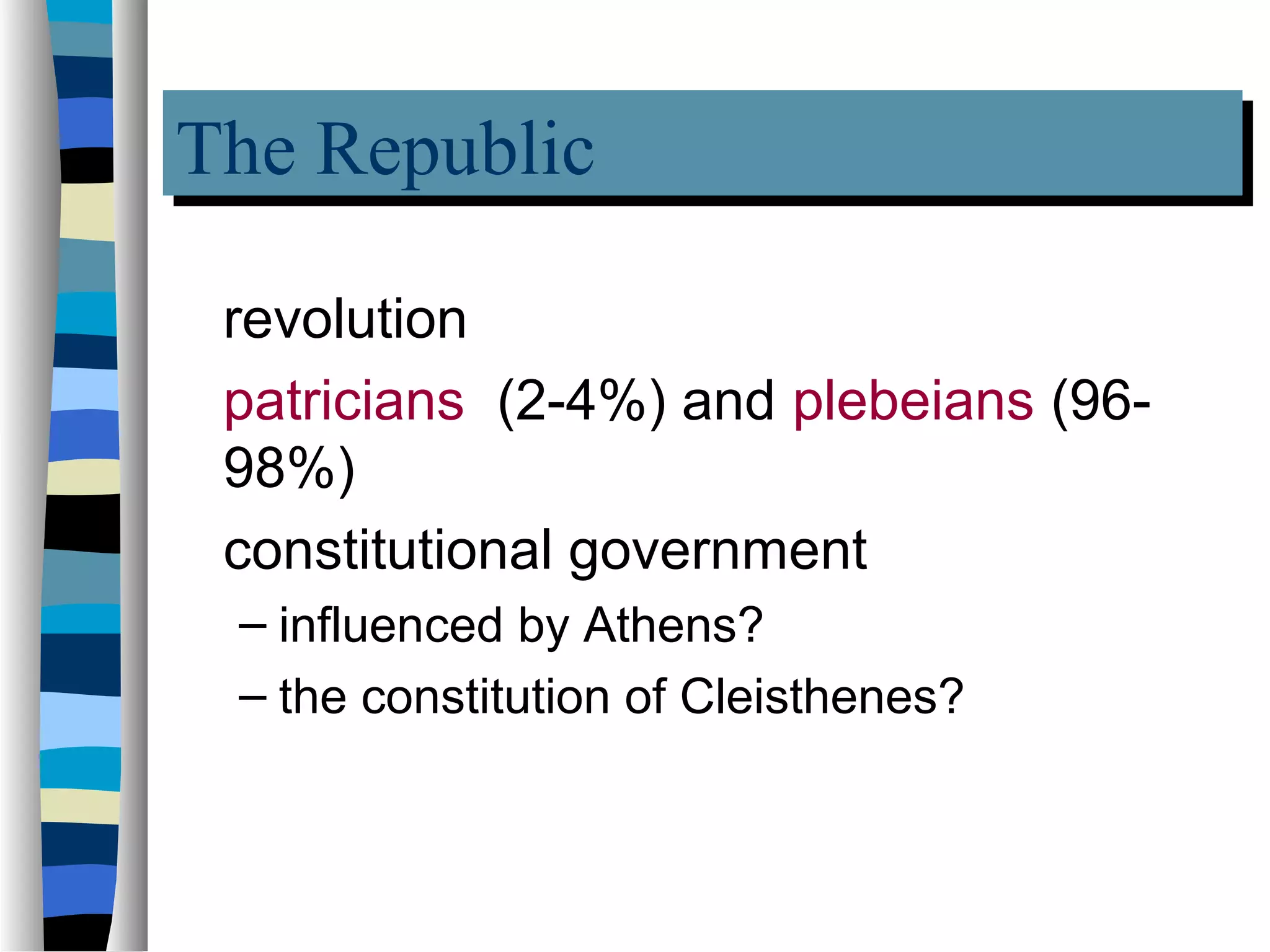 The Republic
The Republic
 revolution
 patricians (2-4%) and plebeians (96-
 98%)
 constitutional government
 – influenced by Athens?
 – the constitution of Cleisthenes?
 