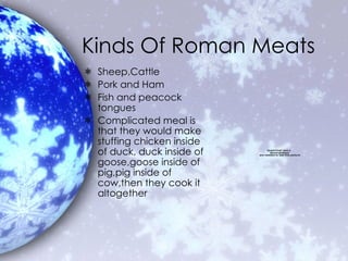 Kinds Of Roman Meats Sheep,Cattle  Pork and Ham Fish and peacock tongues Complicated meal is that they would make stuffing chicken inside of duck, duck inside of goose,goose inside of pig,pig inside of cow,then they cook it altogether 