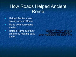 How Roads Helped Ancient Rome Helped Armies move quickly around Rome Made communicating easier Helped Rome run their empire by making easy travel 