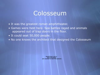 Colosseum •  It was the greatest roman amphitheater. •  Games were held here. Sea battles raged and animals appeared out of trap doors in the floor. •  It could seat 50,000 people. •  No one knows the architect that designed the Colosseum 