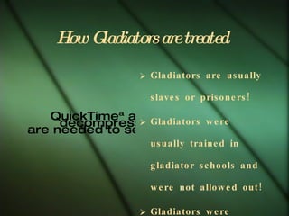 How Gladiators are treated   Gladiators are usually slaves or prisoners! Gladiators were usually trained in gladiator schools and were not allowed out! Gladiators were usually treated like wild animals! Talented gladiators were worth a lot of money and were fed special barley. 