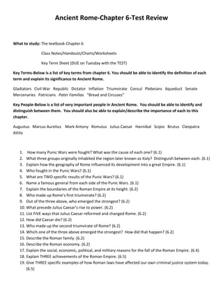 Ancient Rome-Chapter 6-Test Review<br />What to study: The textbook-Chapter 6<br />  Class Notes/Handouts/Charts/Worksheets<br />  Key Term Sheet (DUE on Tuesday with the TEST)<br />Key Terms-Below is a list of key terms from chapter 6. You should be able to identify the definition of each term and explain its significance to Ancient Rome.<br />Gladiators   Civil War   Republic   Dictator   Inflation   Triumvirate   Consul   Plebeians   Aqueduct   Senate   Mercenaries   Patricians   Pater Familias   “Bread and Circuses”   <br />Key People-Below is a list of very important people in Ancient Rome.  You should be able to identify and distinguish between them.  You should also be able to explain/describe the importance of each to this chapter.<br />Augustus   Marcus Aurelius    Mark Antony   Romulus   Julius Caesar   Hannibal   Scipio   Brutus   Cleopatra   Attila<br />,[object Object]