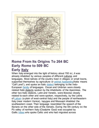 Rome From Its Origins To 264 BC
Early Rome to 509 BC
Early Italy
When Italy emerged into the light of history about 700 BC, it was
already inhabited by various peoples of different cultures and
languages. Most natives of the country lived in villages or small towns,
supported themselves by agriculture or animal husbandry(Italia means
“Calf Land”), and spoke an Italic dialect belonging to the Indo-
European family of languages. Oscan and Umbrian were closely
related Italic dialects spoken by the inhabitants of the Apennines. The
other two Italic dialects, Latin and Venetic, were likewise closely
related to each other and were spoken, respectively, by the Latins
of Latium (a plain of west-central Italy) and the people of northeastern
Italy (near modern Venice). Iapyges and Messapii inhabited the
southeastern coast. Their language resembled the speech of the
Illyrians on the other side of the Adriatic. During the 5th century BC the
Po valley of northern Italy (Cisalpine Gaul) was occupied by
Gallic tribes who spoke Celtic and who had migrated across
 