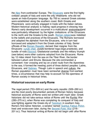 the Alps from continental Europe. The Etruscans were the first highly
civilized people of Italy and were the only inhabitants who did not
speak an Indo-European language. By 700 BC several Greek colonies
were established along the southern coast. Both Greeks and
Phoenicians were actively engaged in trade with the Italian natives.
Modern historical analysis is making rapid progress in showing how
Rome’s early development occurred in a multicultural environmentand
was particularly influenced by the higher civilizations of the Etruscans
to the north and the Greeks to the south. Roman religionwas indebted
to the beliefs and practices of the Etruscans. The Romans borrowed
and adapted the alphabet from the Etruscans, who in turn had
borrowed and adapted it from the Greek colonies of Italy. Senior
officials of the Roman Republic derived their insignia from the
Etruscans: curule chair, purple-bordered toga (toga praetexta), and
bundle of rods (fasces). Gladiatorial combats and the military triumph
(see below) were other customs adopted from the Etruscans. Rome
lay 12 miles inland from the sea on the Tiber River, the border
between Latium and Etruria. Because the site commanded a
convenient river crossing and lay on a land route from the Apennines
to the sea, it formed the meeting point of three distinct peoples: Latins,
Etruscans, and Sabines. Though Latin in speech and culture, the
Roman population must have been somewhat diverse from earliest
times, a circumstance that may help to account for the openness of
Roman society in historical times.
Historical sources on early Rome
The regal period (753–509 BC) and the early republic (509–280 BC)
are the most poorly documented periods of Roman history because
historical accounts of Rome were not written until much later. Greek
historians did not take serious notice of Rome until the Pyrrhic War
(280–275 BC), when Rome was completing its conquest of Italy and
was fighting against the Greek city of Tarentum in southern Italy.
Rome’s first native historian, a senator named Quintus Fabius Pictor,
lived and wrote even later, during the Second Punic War (218–
201 BC). Thus historical writing at Rome did not begin until after Rome
 