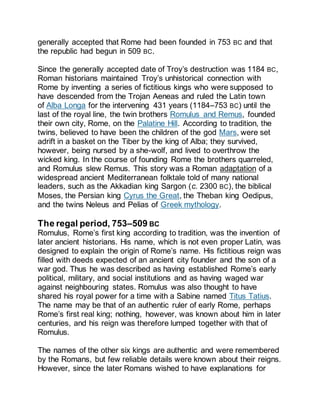 generally accepted that Rome had been founded in 753 BC and that
the republic had begun in 509 BC.
Since the generally accepted date of Troy’s destruction was 1184 BC,
Roman historians maintained Troy’s unhistorical connection with
Rome by inventing a series of fictitious kings who were supposed to
have descended from the Trojan Aeneas and ruled the Latin town
of Alba Longa for the intervening 431 years (1184–753 BC) until the
last of the royal line, the twin brothers Romulus and Remus, founded
their own city, Rome, on the Palatine Hill. According to tradition, the
twins, believed to have been the children of the god Mars, were set
adrift in a basket on the Tiber by the king of Alba; they survived,
however, being nursed by a she-wolf, and lived to overthrow the
wicked king. In the course of founding Rome the brothers quarreled,
and Romulus slew Remus. This story was a Roman adaptation of a
widespread ancient Mediterranean folktale told of many national
leaders, such as the Akkadian king Sargon (c. 2300 BC), the biblical
Moses, the Persian king Cyrus the Great, the Theban king Oedipus,
and the twins Neleus and Pelias of Greek mythology.
The regal period, 753–509 BC
Romulus, Rome’s first king according to tradition, was the invention of
later ancient historians. His name, which is not even proper Latin, was
designed to explain the origin of Rome’s name. His fictitious reign was
filled with deeds expected of an ancient city founder and the son of a
war god. Thus he was described as having established Rome’s early
political, military, and social institutions and as having waged war
against neighbouring states. Romulus was also thought to have
shared his royal power for a time with a Sabine named Titus Tatius.
The name may be that of an authentic ruler of early Rome, perhaps
Rome’s first real king; nothing, however, was known about him in later
centuries, and his reign was therefore lumped together with that of
Romulus.
The names of the other six kings are authentic and were remembered
by the Romans, but few reliable details were known about their reigns.
However, since the later Romans wished to have explanations for
 