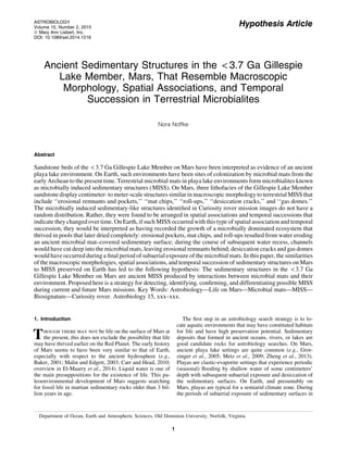 Hypothesis Article
Ancient Sedimentary Structures in the < 3.7 Ga Gillespie
Lake Member, Mars, That Resemble Macroscopic
Morphology, Spatial Associations, and Temporal
Succession in Terrestrial Microbialites
Nora Noffke
Abstract
Sandstone beds of the < 3.7 Ga Gillespie Lake Member on Mars have been interpreted as evidence of an ancient
playa lake environment. On Earth, such environments have been sites of colonization by microbial mats from the
early Archean to the present time. Terrestrial microbial mats in playa lake environments form microbialites known
as microbially induced sedimentary structures (MISS). On Mars, three lithofacies of the Gillespie Lake Member
sandstone display centimeter- to meter-scale structures similar in macroscopic morphology to terrestrial MISS that
include ‘‘erosional remnants and pockets,’’ ‘‘mat chips,’’ ‘‘roll-ups,’’ ‘‘desiccation cracks,’’ and ‘‘gas domes.’’
The microbially induced sedimentary-like structures identiﬁed in Curiosity rover mission images do not have a
random distribution. Rather, they were found to be arranged in spatial associations and temporal successions that
indicate they changed over time. On Earth, if such MISS occurred with this type of spatial association and temporal
succession, they would be interpreted as having recorded the growth of a microbially dominated ecosystem that
thrived in pools that later dried completely: erosional pockets, mat chips, and roll-ups resulted from water eroding
an ancient microbial mat–covered sedimentary surface; during the course of subsequent water recess, channels
would have cut deep into the microbial mats, leaving erosional remnants behind; desiccation cracks and gas domes
would have occurred during a ﬁnal period of subaerial exposure of the microbial mats. In this paper, the similarities
of the macroscopic morphologies, spatial associations, and temporal succession of sedimentary structures on Mars
to MISS preserved on Earth has led to the following hypothesis: The sedimentary structures in the < 3.7 Ga
Gillespie Lake Member on Mars are ancient MISS produced by interactions between microbial mats and their
environment. Proposed here is a strategy for detecting, identifying, conﬁrming, and differentiating possible MISS
during current and future Mars missions. Key Words: Astrobiology—Life on Mars—Microbial mats—MISS—
Biosignature—Curiosity rover. Astrobiology 15, xxx–xxx.
1. Introduction
Though there may not be life on the surface of Mars at
the present, this does not exclude the possibility that life
may have thrived earlier on the Red Planet. The early history
of Mars seems to have been very similar to that of Earth,
especially with respect to the ancient hydrosphere (e.g.,
Baker, 2001; Malin and Edgett, 2003; Carr and Head, 2010;
overview in El-Maarry et al., 2014). Liquid water is one of
the main presuppositions for the existence of life. This pa-
leoenvironmental development of Mars suggests searching
for fossil life in martian sedimentary rocks older than 3 bil-
lion years in age.
The ﬁrst step in an astrobiology search strategy is to lo-
cate aquatic environments that may have constituted habitats
for life and have high preservation potential. Sedimentary
deposits that formed in ancient oceans, rivers, or lakes are
good candidate rocks for astrobiology searches. On Mars,
ancient playa lake settings are quite common (e.g., Grot-
zinger et al., 2005; Metz et al., 2009; Zheng et al., 2013).
Playas are clastic-evaporite settings that experience periodic
(seasonal) ﬂooding by shallow water of some centimeters’
depth with subsequent subaerial exposure and desiccation of
the sedimentary surfaces. On Earth, and presumably on
Mars, playas are typical for a semiarid climate zone. During
the periods of subaerial exposure of sedimentary surfaces in
Department of Ocean, Earth and Atmospheric Sciences, Old Dominion University, Norfolk, Virginia.
ASTROBIOLOGY
Volume 15, Number 2, 2015
ª Mary Ann Liebert, Inc.
DOI: 10.1089/ast.2014.1218
1
 