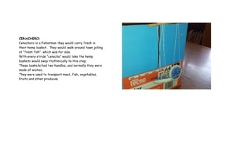 CENACHERO:
Cenachero is a fisherman they would carry fresh in
their hemp basket. They would walk around town jelling
at “fresh fish”, which was for sale.
With every stride “cenacho” would take the hemp
baskets would sway rhythmically to this step.
These baskets had two handles, and normally they were
made of wiches.
They were used to transport meat, fish, vegetables,
fruits and other produces.
 