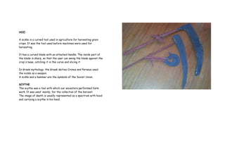 HOZ:
A sickle is a curved tool used in agriculture for harvesting grain
crops. It was the tool used before machines were used for
harvesting.
It has a curved blade with an attached handle. The inside part of
the blade is sharp, so that the user can swing the blade against the
crop's base, catching it in the curve and slicing it.
In Greek mythology, the Greek deities Cronus and Perseus used
the sickle as a weapon.
A sickle and a hammer are the symbols of the Soviet Union.
SCYTHE
The scythe was a tool with which our ancestors performed farm
work. It was used mainly, for the collection of the harvest.
The image of death is usually represented as a spectrum with hood
and carrying a scythe in his hand.
 