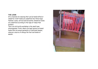 THE LOOM:
It’s a machine for weaving that can be handcrafted or
industrial. Craft looms are classified into three large
families: racks, vertical and horizontal. Industrial looms
are classified according to the type of tissue that
produce.
This is an old textile workshop in the small town
altoaragonesa Triste, where are kept several artisanal
looms that are woven garments in traditional manner,
using as a source of energy the feet and hands of
weaver.
 