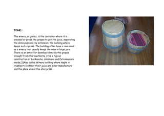 TONEL:
The winery, or jaraiz, is the container where it is
pressed or press the grapes to get the juice, separating
the skins pulp and, by extension, the building where
keeps such a press. The building often have a cave used
as a winery that usually keeps the wine in large jars.
There is an entry for download directly the grapes
brought from the hawthorns. It is a typical
construction of La Mancha, Andalusia and Extremadura
inside.[1]Also called Winery building where Apple is
crushed to extract their juice and cider manufacture
and the place where the olive press.
 