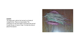 WAGON
The wagon was a vehicle that served to all kinds of
transportation. There are many models. The
centerpiece of the farm wagon is the beam that served
to yoke the pair of oxen or cows. To bring the straw is
placed the weavers
 