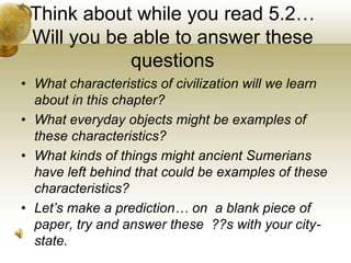 Think about while you read 5.2…Will you be able to answer these questions What characteristics of civilization will we learn about in this chapter?  What everyday objects might be examples of these characteristics? What kinds of things might ancient Sumerians have left behind that could be examples of these characteristics? Let’s make a prediction… on  a blank piece of paper, try and answer these  ??swith your city-state. 