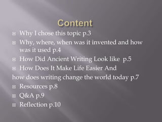  Why I chose this topic p.3
 Why, where, when was it invented and how
  was it used p.4
 How Did Ancient Writing Look like p.5

 How Does It Make Life Easier And

how does writing change the world today p.7
 Resources p.8

 Q&A p.9

 Reflection p.10
 