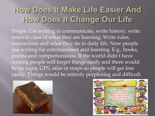 People Use writing to communicate, write history, write
notes in class of what they are learning. Write rules,
instructions and what they do in daily life. Now people
use writing for entertainment and learning. E.g., books,
poems and comprehensions. If the world didn’t have
writing people will forget things easily and there would
be no signs, GPS, atlas or maps so people will get loss
easily. Things would be entirely perplexing and difficult.
 