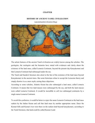 CHAPTER
HISTORY OF ANCIENT TAMIL CIVILIZATION
(ancienttamilcivilization blog)
The salient features of the ancient Tamil civilization are widely known among the scholars. The
geologists, the zoologists and the botanists have stated with evidences and clarity about the
existence of the land mass, called Lemuria Continent, beyond the present day Kanyakumari and
that Lemuria Continent had submerged under the sea.
The Tamil and Sanskrit literature also attest to the fact of the existence of the land mass beyond
Kanyakumari in the ancient times. But some historians refuse to accept the Lemurian theory and
simply dismiss it as a mere myth, raising three objections.
According to some scholars, Atlantic Ocean has also submerged a land mass, called Lemuria
Continent. It means that two land masses were submerged by the sea, and both the land masses
were called Lemuria Continent. It would be incredible to call two submerged continents by a
single name-Lemuria Continent.
To avoid this confusion, it would be better to reject the name Lemuria Continent to the land mass
sunken by the Indian Ocean and call that land mass by another appropriate name. Since the
Kumari hills and Kumari river were there on the sunken land beyond kanyakumari, according to
the Tamil literature, that land could be called Kumari Land.
 