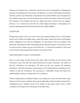 Therefore, the Pandyas have to shift their capitals first from the Thenmadurai to Kapatapuram
and then from Kapatapuram to the present- day Madurai. As a result of this shifting, the Pandyas
had three capital cities-Thenmadurai, Kapatapuram and modern Madurai and consequently by
the assembly of poets also met in the Pandayan courts in these three places, which lent to the title
three Sangams. If the Pandyas had only one capital, then there would be only one Sangam.
However, it is a historical fact that the first Tamil Sangam functioned at Thenmadurai; the
second at Kapatapuram and the third and the last at the modern Madurai.
LITERATURE
Though many literary works were said to have been produced during the first Tamil Sangam
period, none of them are available today, except their names. During the second Tamil Sangam
period, Tolkappiyam was written by Tolkappiyar. No other literary works are available in that
period also. But during the third Tamil Sangam period, abundant literature were produced. Since
our scope of study extends only upto sixth century B.C., it would not be possible to cull out and
list the literature chronologically that belongs to our period of study.
LINK WITH INDUS VALLEY CIVILIZATION
There are many things common between the Indus valley civilization and the ancient Tamil
civilization to prove the links that existed between the two great civilizations. The authors of
both the civilizations were Dravidians. The black and red ware tradition, the handmade
earthenware vessels like food plates, incense burners, lotas, flat based bowels, multiple pots were
common to both the civilizations. The excavations at Adittanallur, Korkai and Sanur have
yielded tangible evidences to connect these two civilizations.
There are representations of Mother Goddess, tress, animals etc. on the seals of the Indus valley,
which can also be found on artefacts discovered at Adittanallur, Korkai and other urn burial sites.
Tolkappiyam gives a detailed account of the religion of the ancient Tamils, most of which
correspond to the religious life of the people of the Indus valley.
 