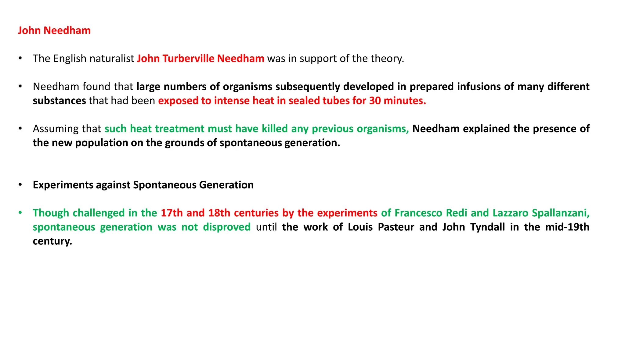 John Needham
• The English naturalist John Turberville Needham was in support of the theory.
• Needham found that large numbers of organisms subsequently developed in prepared infusions of many different
substances that had been exposed to intense heat in sealed tubes for 30 minutes.
• Assuming that such heat treatment must have killed any previous organisms, Needham explained the presence of
the new population on the grounds of spontaneous generation.
• Experiments against Spontaneous Generation
• Though challenged in the 17th and 18th centuries by the experiments of Francesco Redi and Lazzaro Spallanzani,
spontaneous generation was not disproved until the work of Louis Pasteur and John Tyndall in the mid-19th
century.
 