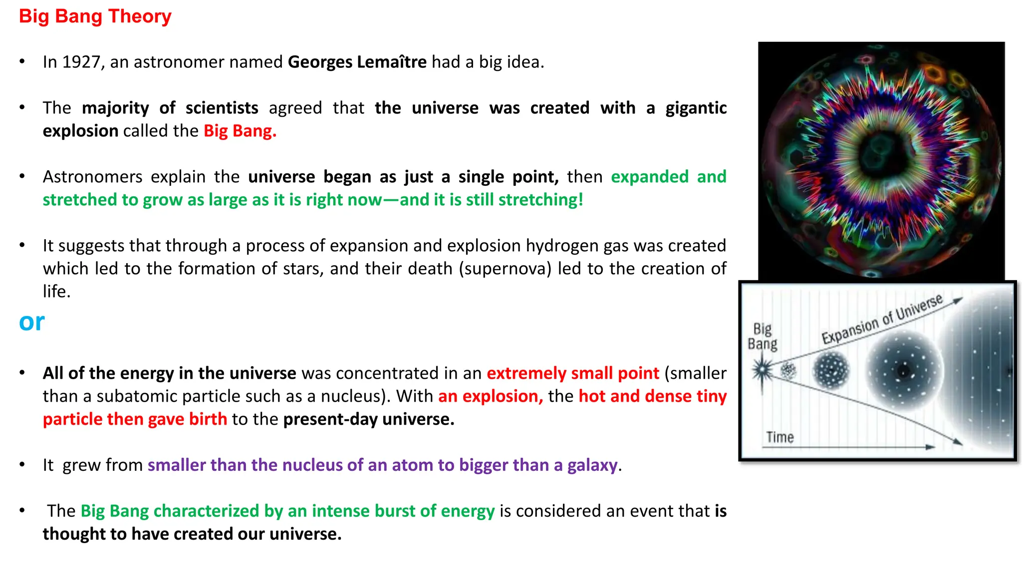 Big Bang Theory
• In 1927, an astronomer named Georges Lemaître had a big idea.
• The majority of scientists agreed that the universe was created with a gigantic
explosion called the Big Bang.
• Astronomers explain the universe began as just a single point, then expanded and
stretched to grow as large as it is right now—and it is still stretching!
• It suggests that through a process of expansion and explosion hydrogen gas was created
which led to the formation of stars, and their death (supernova) led to the creation of
life.
or
• All of the energy in the universe was concentrated in an extremely small point (smaller
than a subatomic particle such as a nucleus). With an explosion, the hot and dense tiny
particle then gave birth to the present-day universe.
• It grew from smaller than the nucleus of an atom to bigger than a galaxy.
• The Big Bang characterized by an intense burst of energy is considered an event that is
thought to have created our universe.
 