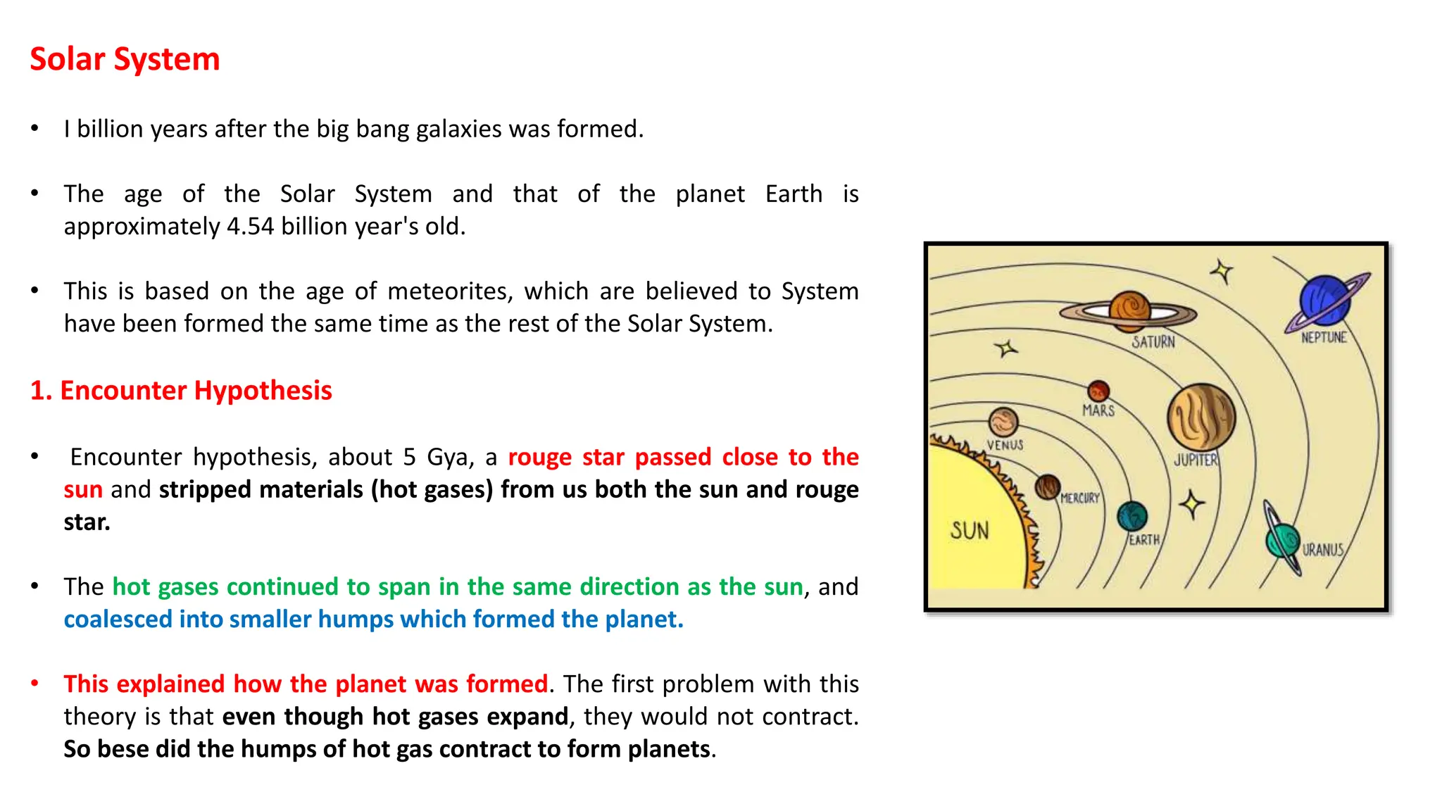 Solar System
• I billion years after the big bang galaxies was formed.
• The age of the Solar System and that of the planet Earth is
approximately 4.54 billion year's old.
• This is based on the age of meteorites, which are believed to System
have been formed the same time as the rest of the Solar System.
1. Encounter Hypothesis
• Encounter hypothesis, about 5 Gya, a rouge star passed close to the
sun and stripped materials (hot gases) from us both the sun and rouge
star.
• The hot gases continued to span in the same direction as the sun, and
coalesced into smaller humps which formed the planet.
• This explained how the planet was formed. The first problem with this
theory is that even though hot gases expand, they would not contract.
So bese did the humps of hot gas contract to form planets.
 