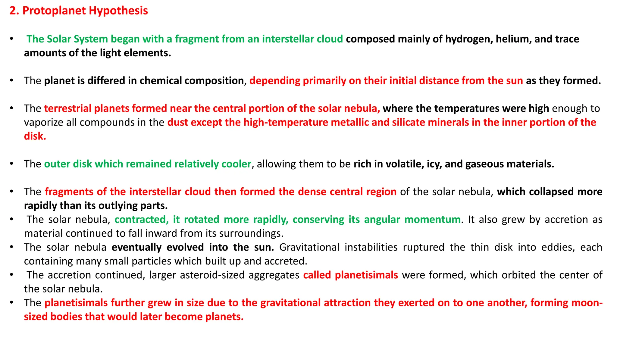 2. Protoplanet Hypothesis
• The Solar System began with a fragment from an interstellar cloud composed mainly of hydrogen, helium, and trace
amounts of the light elements.
• The planet is differed in chemical composition, depending primarily on their initial distance from the sun as they formed.
• The terrestrial planets formed near the central portion of the solar nebula, where the temperatures were high enough to
vaporize all compounds in the dust except the high-temperature metallic and silicate minerals in the inner portion of the
disk.
• The outer disk which remained relatively cooler, allowing them to be rich in volatile, icy, and gaseous materials.
• The fragments of the interstellar cloud then formed the dense central region of the solar nebula, which collapsed more
rapidly than its outlying parts.
• The solar nebula, contracted, it rotated more rapidly, conserving its angular momentum. It also grew by accretion as
material continued to fall inward from its surroundings.
• The solar nebula eventually evolved into the sun. Gravitational instabilities ruptured the thin disk into eddies, each
containing many small particles which built up and accreted.
• The accretion continued, larger asteroid-sized aggregates called planetisimals were formed, which orbited the center of
the solar nebula.
• The planetisimals further grew in size due to the gravitational attraction they exerted on to one another, forming moon-
sized bodies that would later become planets.
 